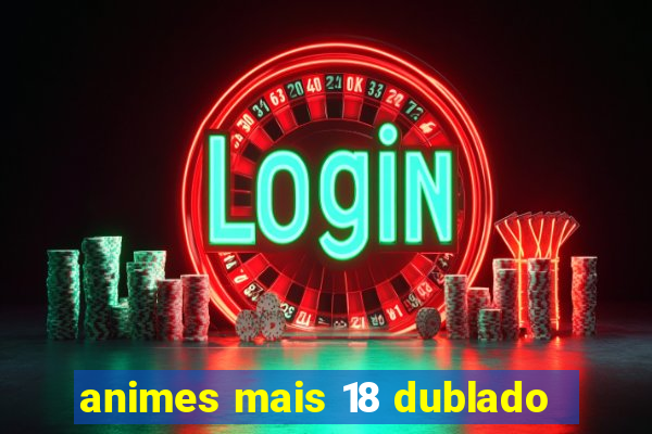 animes mais 18 dublado