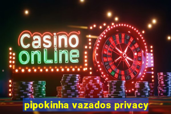 pipokinha vazados privacy