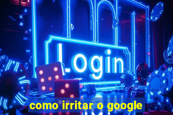 como irritar o google
