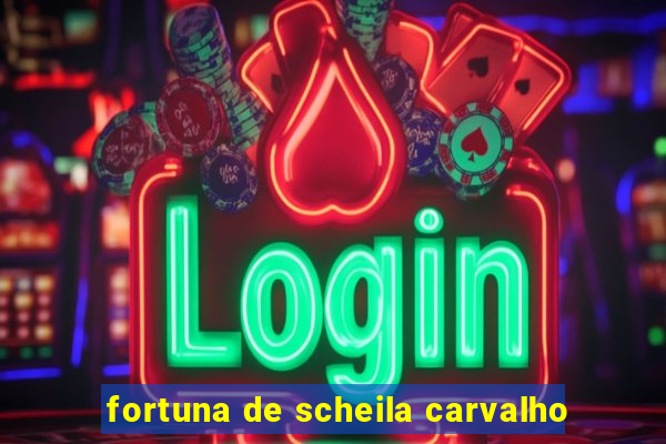 fortuna de scheila carvalho