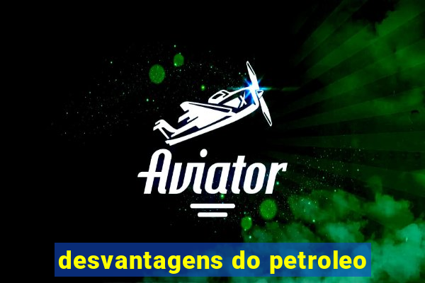 desvantagens do petroleo