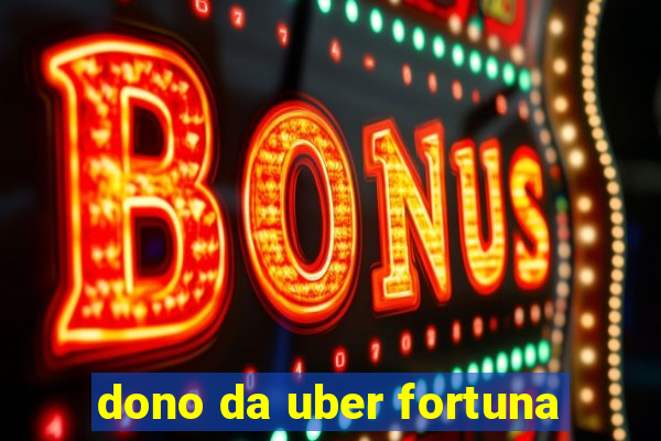 dono da uber fortuna