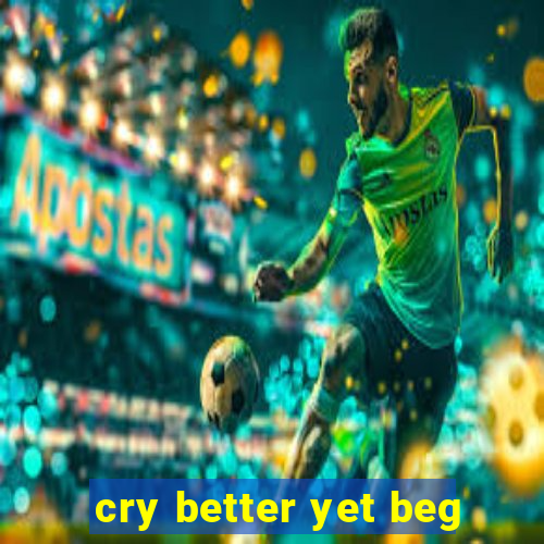 cry better yet beg