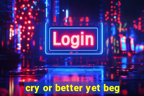 cry or better yet beg