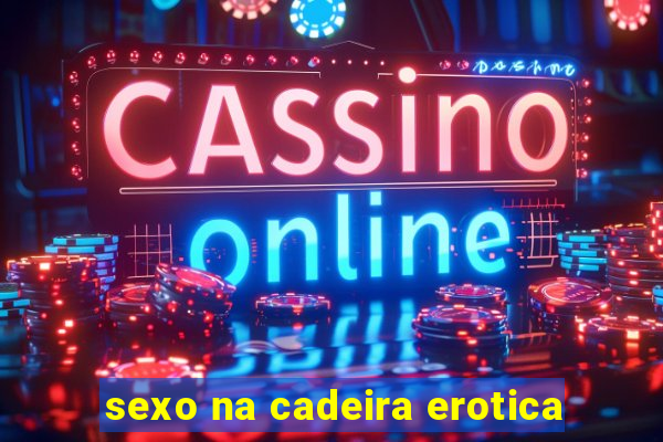 sexo na cadeira erotica