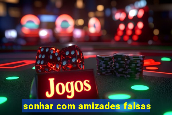 sonhar com amizades falsas