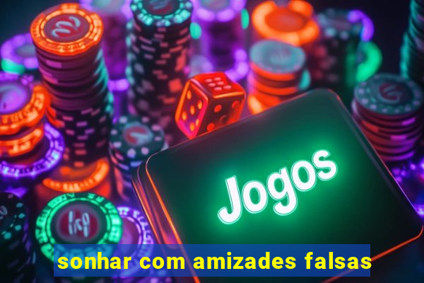 sonhar com amizades falsas