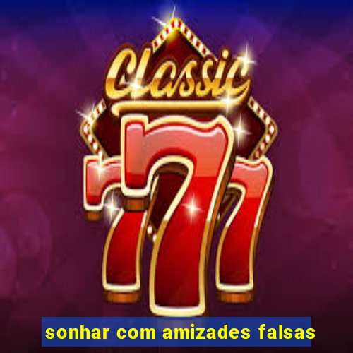 sonhar com amizades falsas